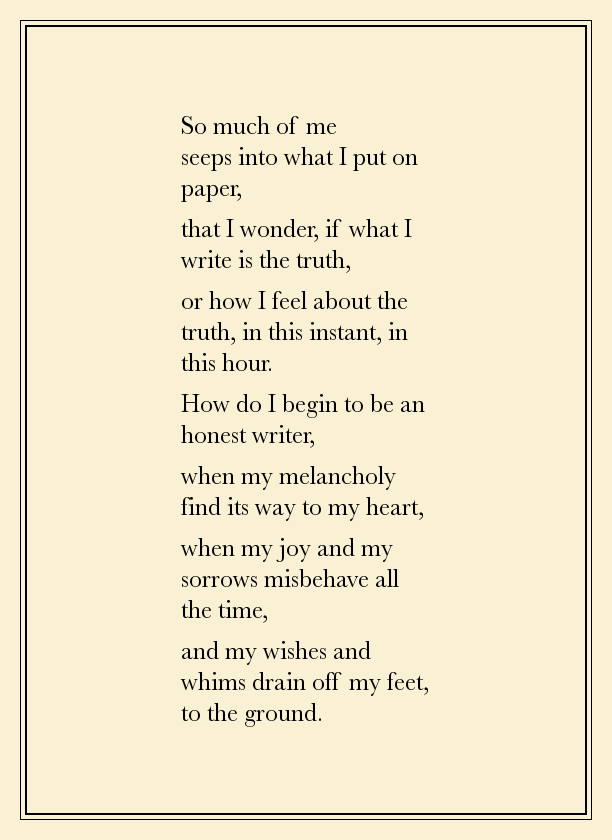 So much of me seeps in to what I put on paper That I wonder, if what I write is the truth Or how I feel about the truth, in this instant, in this hour. How do I begin to be an honest writer, when my melancholy find its way to my heart, when my joy and my sorrows misbehave all the time, and my wishes and whims drain off my feet, to the ground.