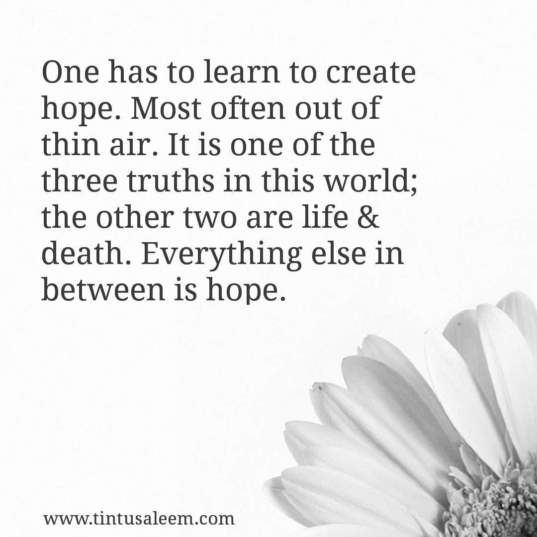 One has to learn to create hope. Most often out of thin air. It is one of the three truths in this world; the other two are life and death. Everything else in between is hope.
